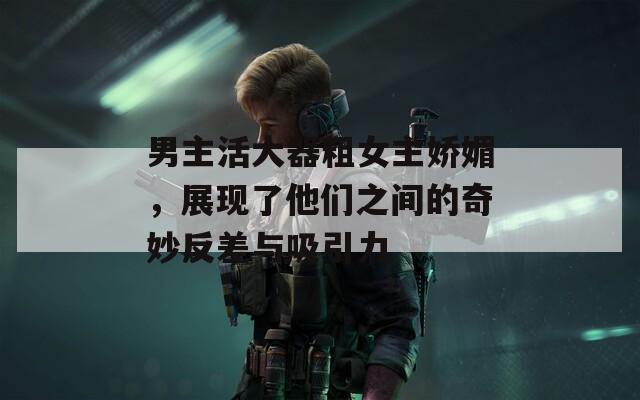 男主活大器粗女主娇媚，展现了他们之间的奇妙反差与吸引力