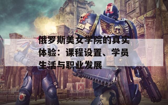 俄罗斯美女学院的真实体验：课程设置、学员生活与职业发展