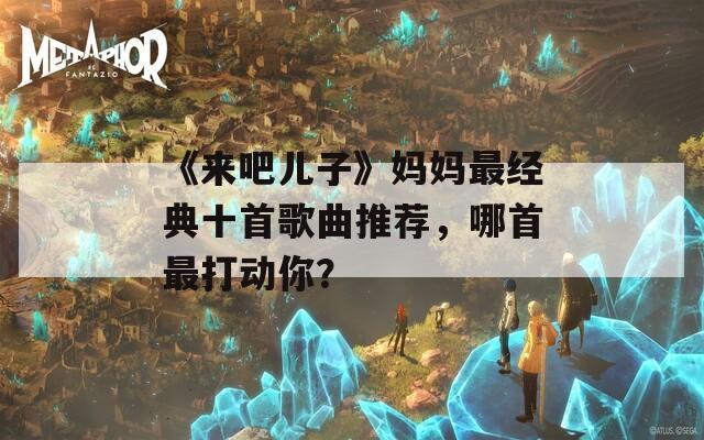《来吧儿子》妈妈最经典十首歌曲推荐，哪首最打动你？