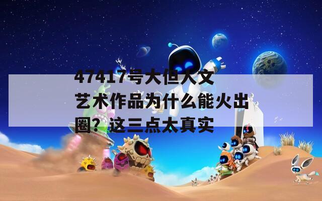 47417号大但人文艺术作品为什么能火出圈？这三点太真实