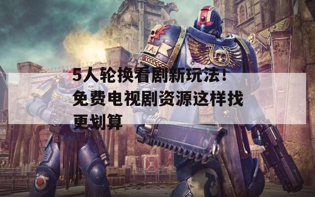 5人轮换看剧新玩法！免费电视剧资源这样找更划算