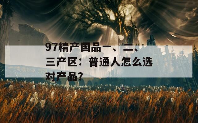 97精产国品一、二、三产区：普通人怎么选对产品？