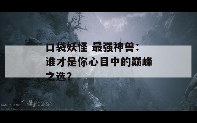 口袋妖怪 最强神兽：谁才是你心目中的巅峰之选？