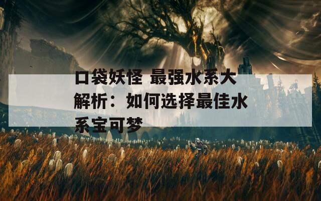 口袋妖怪 最强水系大解析：如何选择最佳水系宝可梦