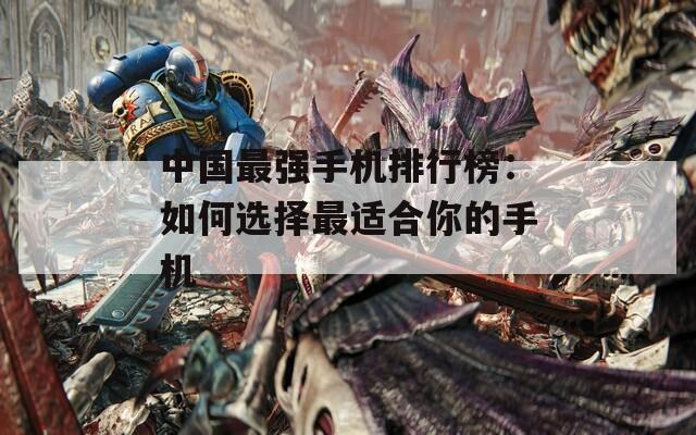 中国最强手机排行榜：如何选择最适合你的手机
