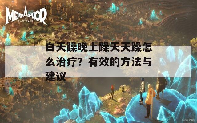 白天躁晚上躁天天躁怎么治疗？有效的方法与建议