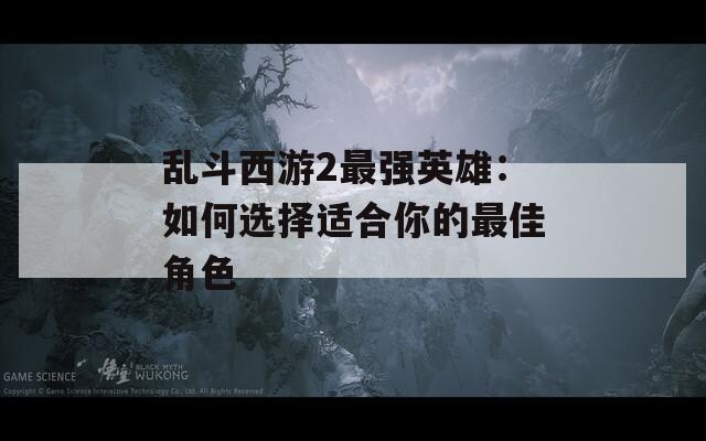 乱斗西游2最强英雄：如何选择适合你的最佳角色