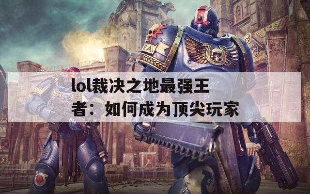 lol裁决之地最强王者：如何成为顶尖玩家