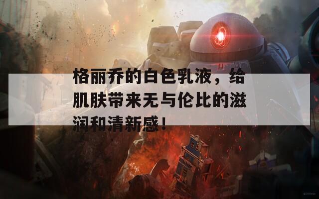 格丽乔的白色乳液，给肌肤带来无与伦比的滋润和清新感！
