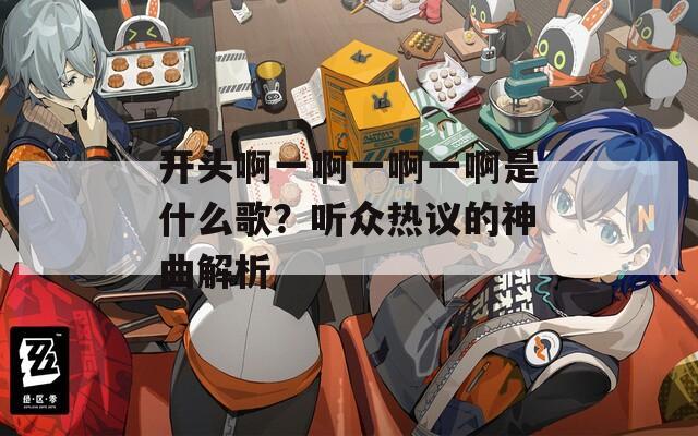 开头啊一啊一啊一啊是什么歌？听众热议的神曲解析