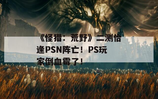 《怪猎：荒野》二测恰逢PSN阵亡！PS玩家倒血霉了！