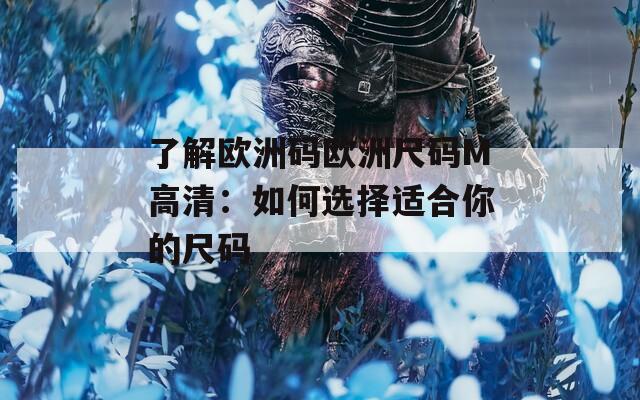 了解欧洲码欧洲尺码M高清：如何选择适合你的尺码
