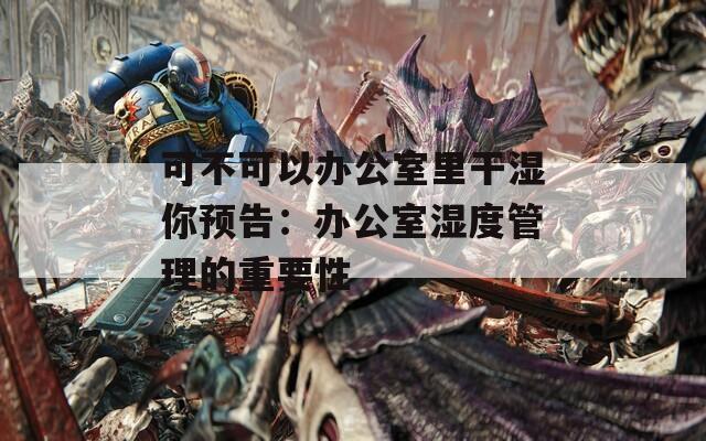 可不可以办公室里干湿你预告：办公室湿度管理的重要性