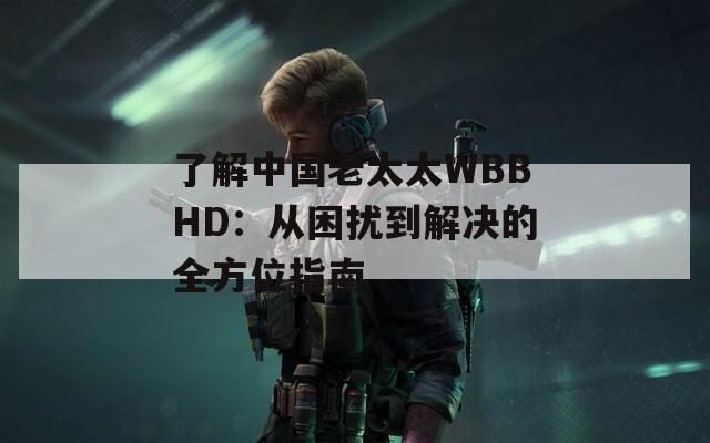 了解中国老太太WBBHD：从困扰到解决的全方位指南