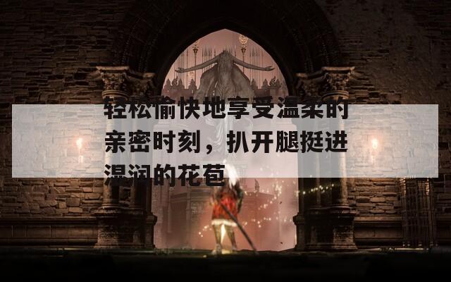 轻松愉快地享受温柔的亲密时刻，扒开腿挺进湿润的花苞