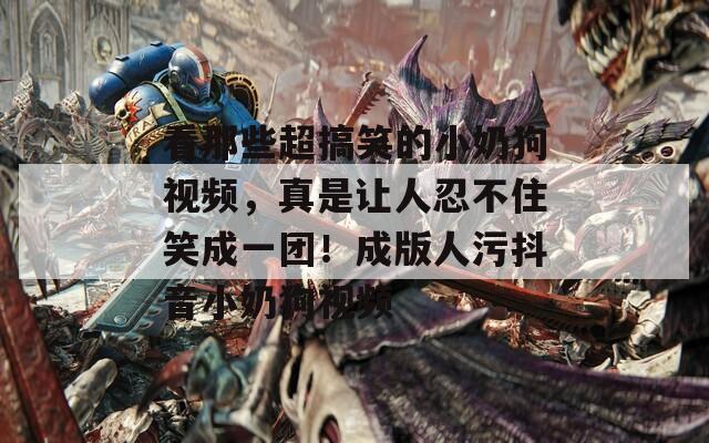 看那些超搞笑的小奶狗视频，真是让人忍不住笑成一团！成版人污抖音小奶狗视频