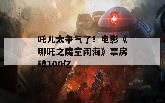 吒儿太争气了！电影《哪吒之魔童闹海》票房破100亿