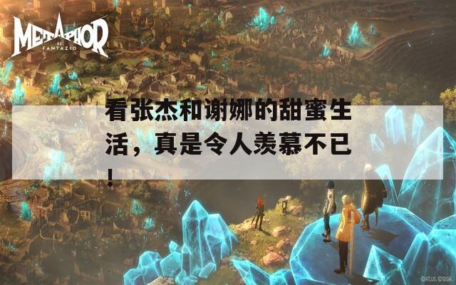 看张杰和谢娜的甜蜜生活，真是令人羡慕不已！