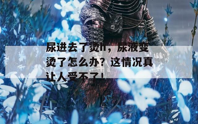 尿进去了烫h，尿液变烫了怎么办？这情况真让人受不了！