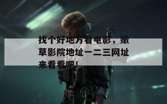 找个好地方看电影，嫩草影院地址一二三网址来看看吧！