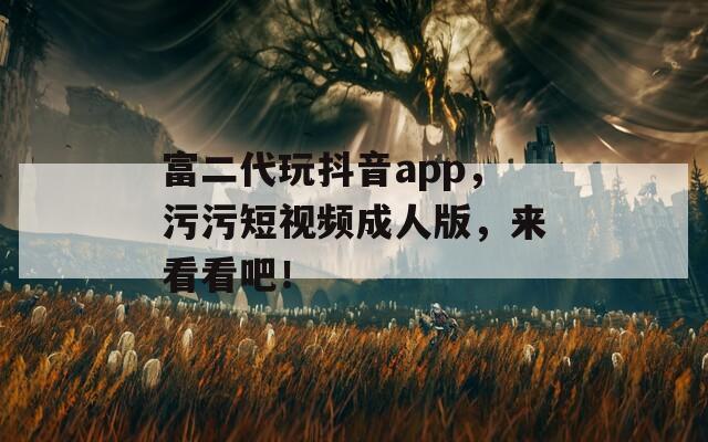 富二代玩抖音app，污污短视频成人版，来看看吧！