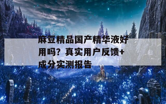麻豆精品国产精华液好用吗？真实用户反馈+成分实测报告