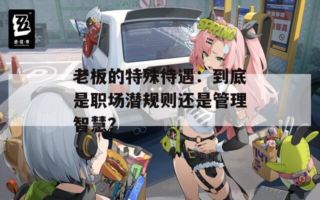 老板的特殊待遇：到底是职场潜规则还是管理智慧？