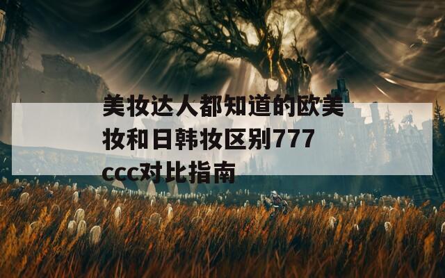 美妆达人都知道的欧美妆和日韩妆区别777ccc对比指南