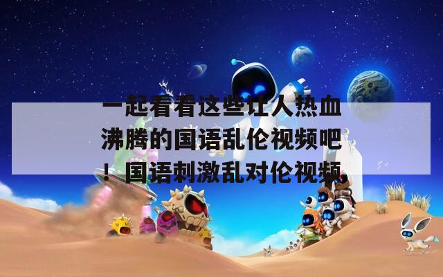 一起看看这些让人热血沸腾的国语乱伦视频吧！国语刺激乱对伦视频