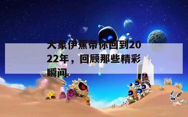 大象伊蕉带你回到2022年，回顾那些精彩瞬间