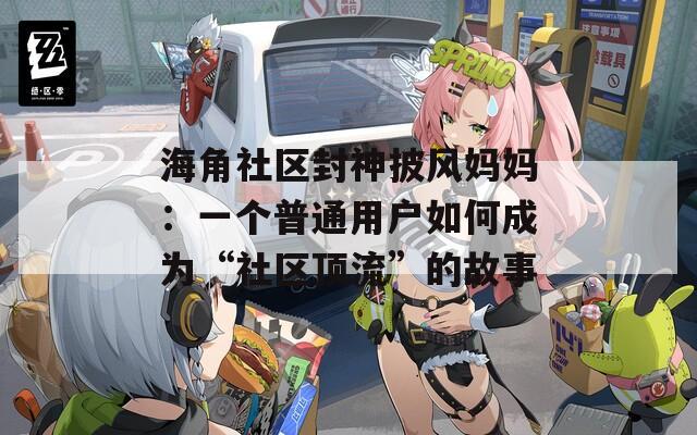 海角社区封神披风妈妈：一个普通用户如何成为“社区顶流”的故事
