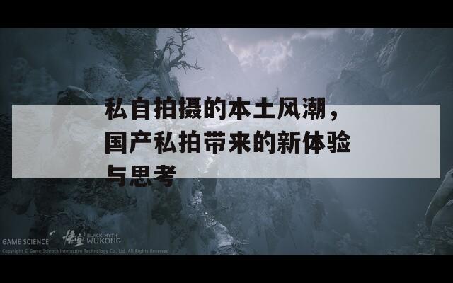 私自拍摄的本土风潮，国产私拍带来的新体验与思考