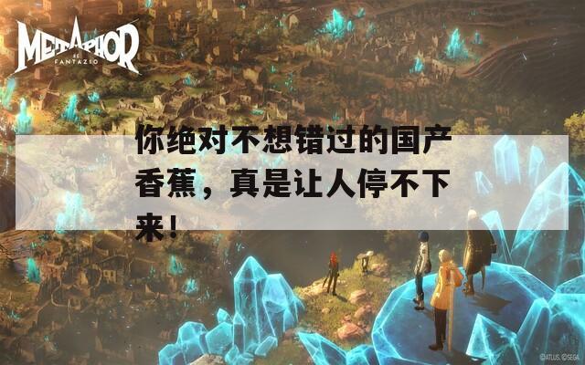 你绝对不想错过的国产香蕉，真是让人停不下来！