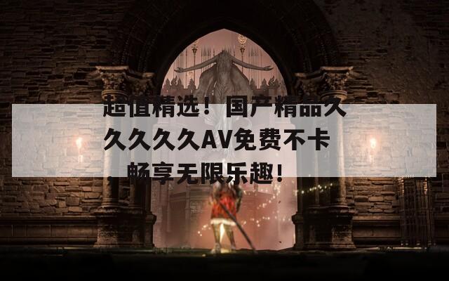 超值精选！国产精品久久久久久AV免费不卡，畅享无限乐趣！
