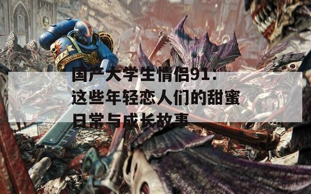 国产大学生情侣91：这些年轻恋人们的甜蜜日常与成长故事