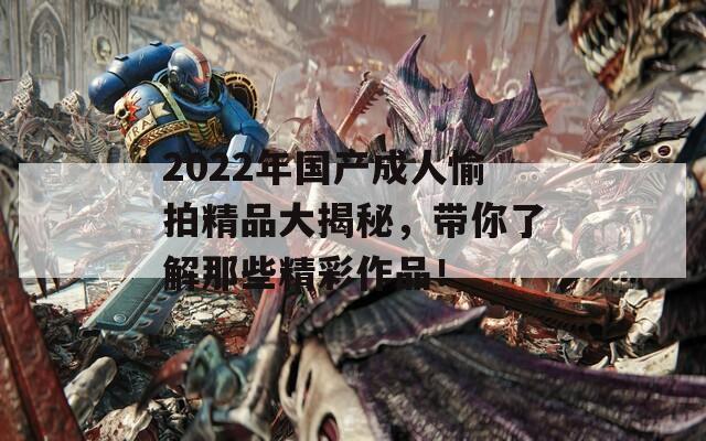 2022年国产成人愉拍精品大揭秘，带你了解那些精彩作品！