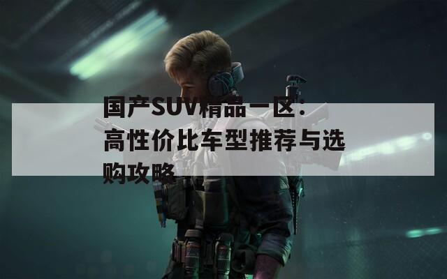 国产SUV精品一区：高性价比车型推荐与选购攻略