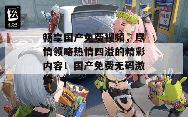 畅享国产免费视频，尽情领略热情四溢的精彩内容！国产免费无码激情