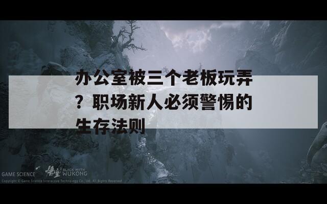 办公室被三个老板玩弄？职场新人必须警惕的生存法则