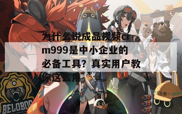 为什么说成品视频crm999是中小企业的必备工具？真实用户教你这么用