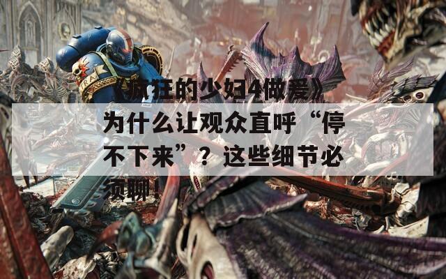 《疯狂的少妇4做爰》为什么让观众直呼“停不下来”？这些细节必须聊！