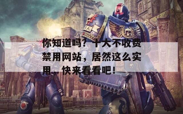你知道吗？十大不收费禁用网站，居然这么实用，快来看看吧！