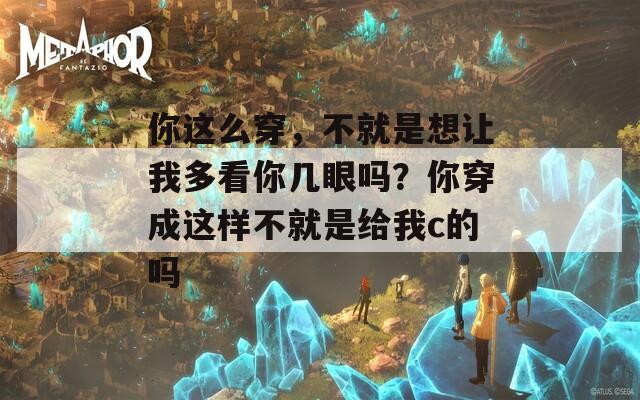 你这么穿，不就是想让我多看你几眼吗？你穿成这样不就是给我c的吗