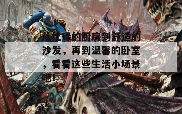 从忙碌的厨房到舒适的沙发，再到温馨的卧室，看看这些生活小场景吧！
