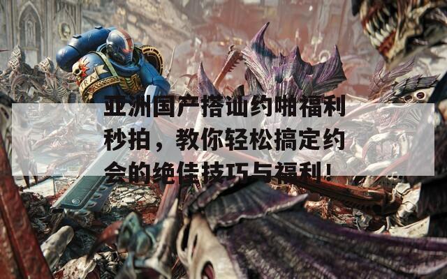 亚洲国产搭讪约啪福利秒拍，教你轻松搞定约会的绝佳技巧与福利！