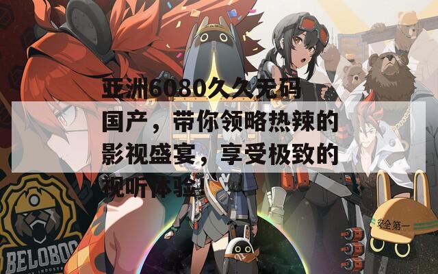 亚洲6080久久无码国产，带你领略热辣的影视盛宴，享受极致的视听体验！