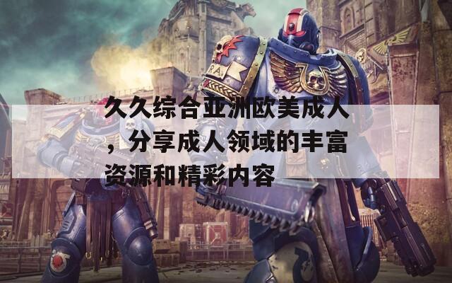 久久综合亚洲欧美成人，分享成人领域的丰富资源和精彩内容