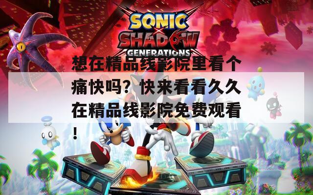 想在精品线影院里看个痛快吗？快来看看久久在精品线影院免费观看！
