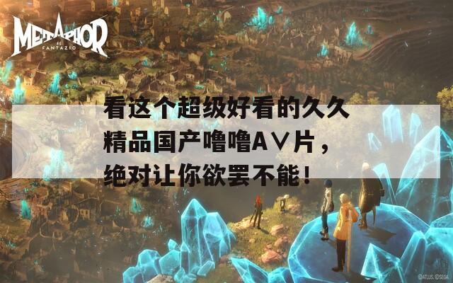 看这个超级好看的久久精品国产噜噜A∨片，绝对让你欲罢不能！