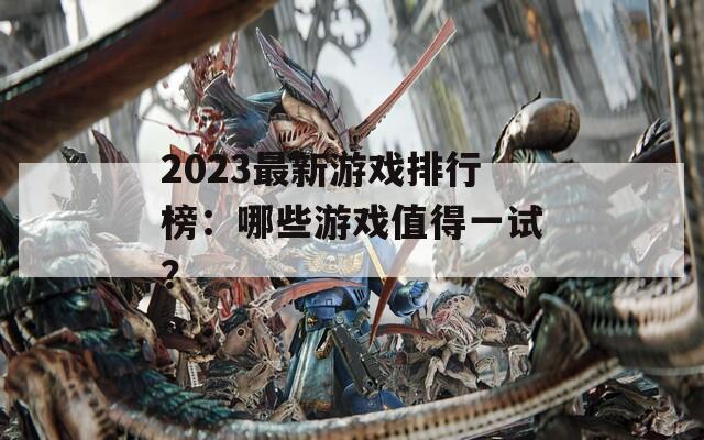 2023最新游戏排行榜：哪些游戏值得一试？